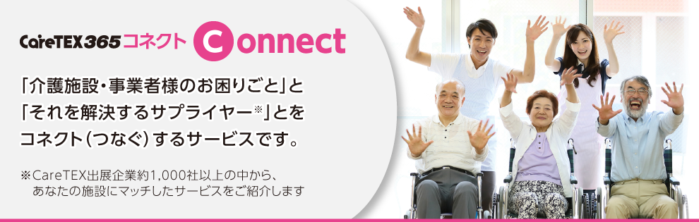 CareTEX365 コネクト 「介護施設・事業者様のお困りごと」と「それを解決するサプライヤー※」とをコネクト（つなぐ）するサービスです。※CareTEX出展企業約1,000社以上の中から、あなたの施設にマッチしたサービスをご紹介します
